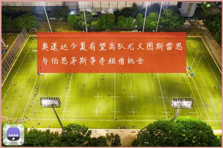 奥蓬达今夏有望离队尤文图斯雷恩与伯恩茅斯争夺租借机会