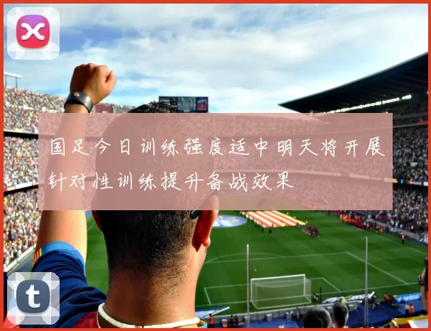 国足今日训练强度适中明天将开展针对性训练提升备战效果