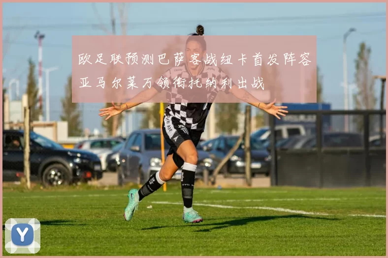 欧足联预测巴萨客战纽卡首发阵容亚马尔莱万领衔托纳利出战