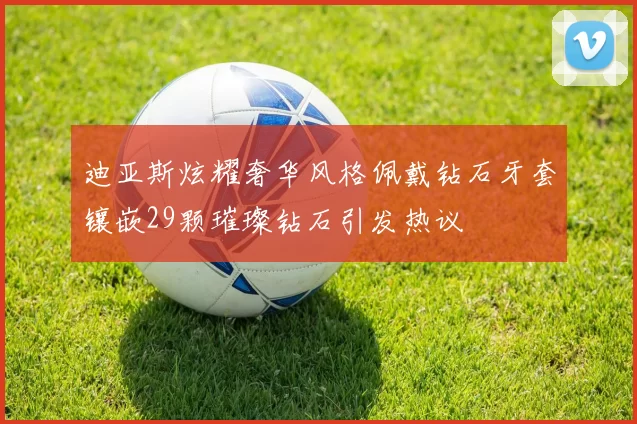 迪亚斯炫耀奢华风格佩戴钻石牙套镶嵌29颗璀璨钻石引发热议