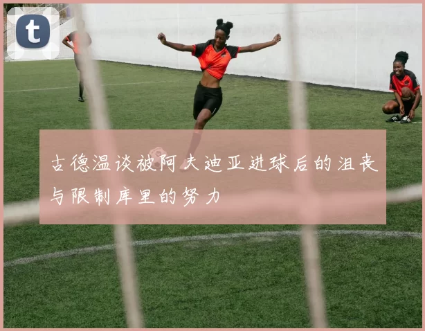 古德温谈被阿夫迪亚进球后的沮丧与限制库里的努力