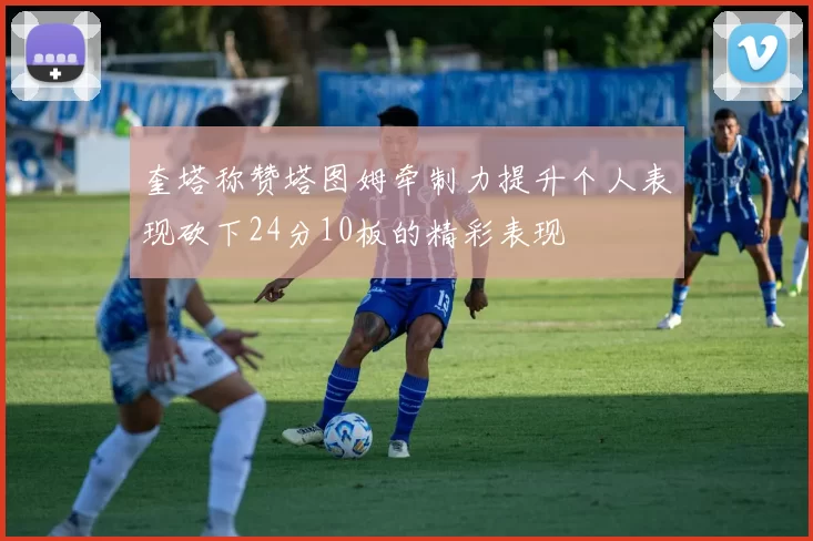 奎塔称赞塔图姆牵制力提升个人表现砍下24分10板的精彩表现