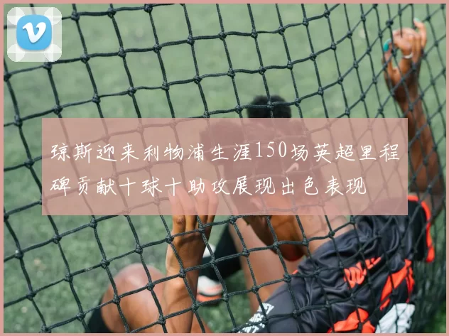 琼斯迎来利物浦生涯150场英超里程碑贡献十球十助攻展现出色表现