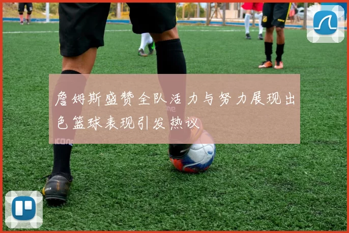 詹姆斯盛赞全队活力与努力展现出色篮球表现引发热议