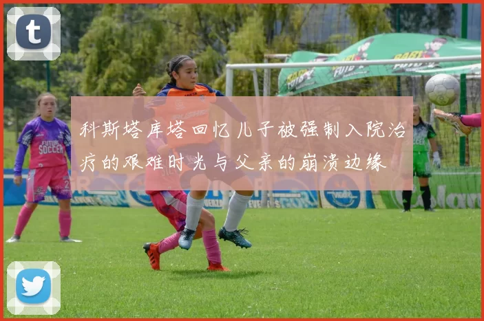 科斯塔库塔回忆儿子被强制入院治疗的艰难时光与父亲的崩溃边缘