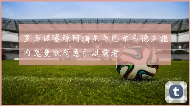 罗马诺曝琼阿梅尼与巴尔韦德互指内鬼曼联有意引进前者