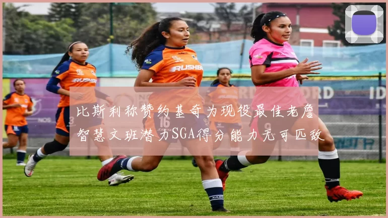 比斯利称赞约基奇为现役最佳老詹智慧文班潜力SGA得分能力无可匹敌