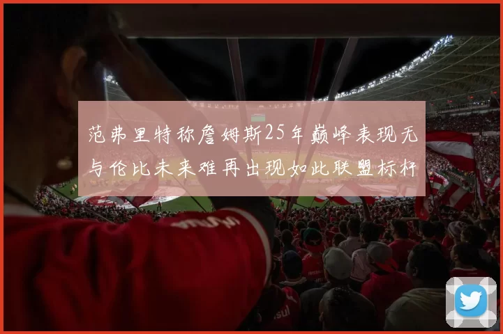 范弗里特称詹姆斯25年巅峰表现无与伦比未来难再出现如此联盟标杆