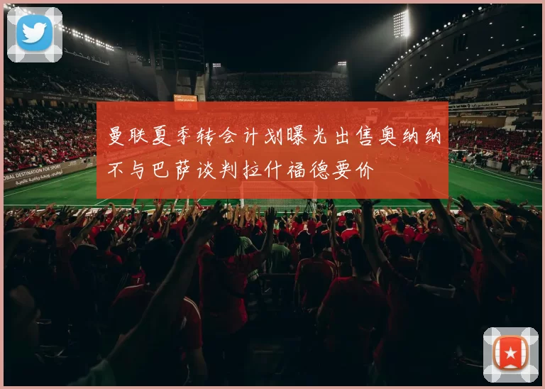 曼联夏季转会计划曝光出售奥纳纳不与巴萨谈判拉什福德要价