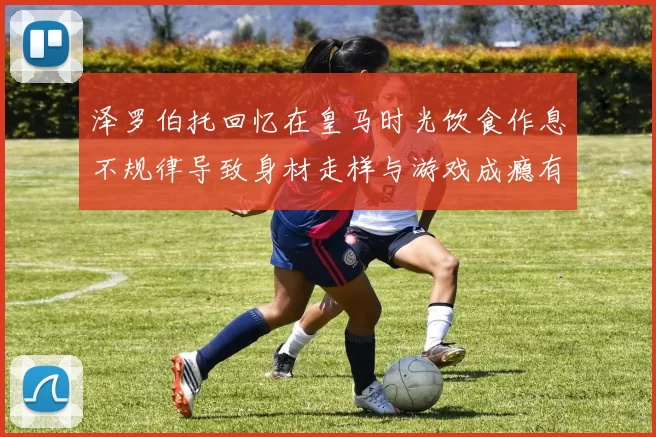 泽罗伯托回忆在皇马时光饮食作息不规律导致身材走样与游戏成瘾有关