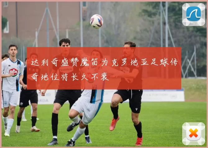 达利奇盛赞魔笛为克罗地亚足球传奇地位将长久不衰