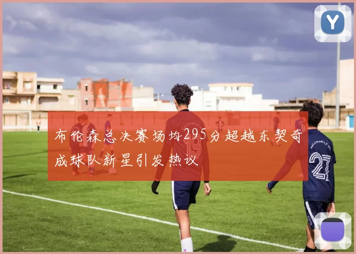 布伦森总决赛场均295分超越东契奇成球队新星引发热议