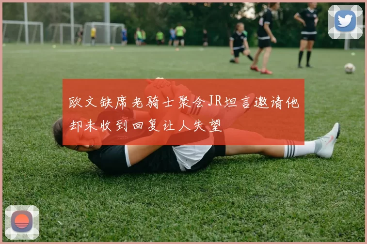 欧文缺席老骑士聚会JR坦言邀请他却未收到回复让人失望