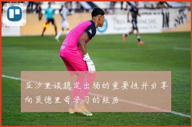 亚沙里谈稳定出场的重要性并分享向莫德里奇学习的经历