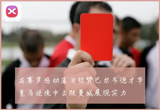 龙赛罗感动落泪称赞巴尔韦德才华皇马逆境中击败曼城展现实力