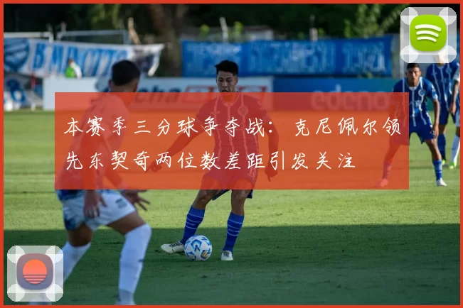 本赛季三分球争夺战：克尼佩尔领先东契奇两位数差距引发关注