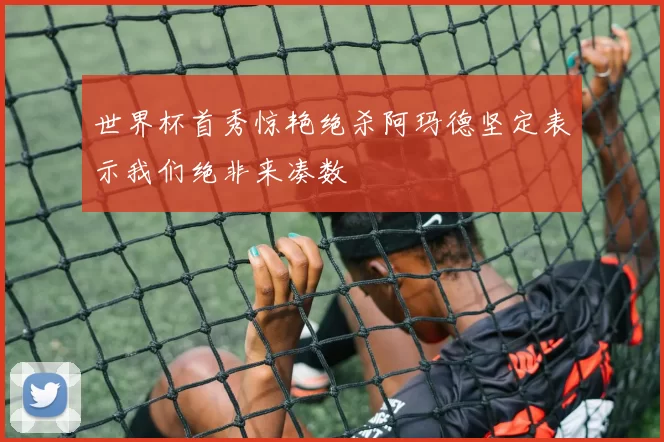 世界杯首秀惊艳绝杀阿玛德坚定表示我们绝非来凑数