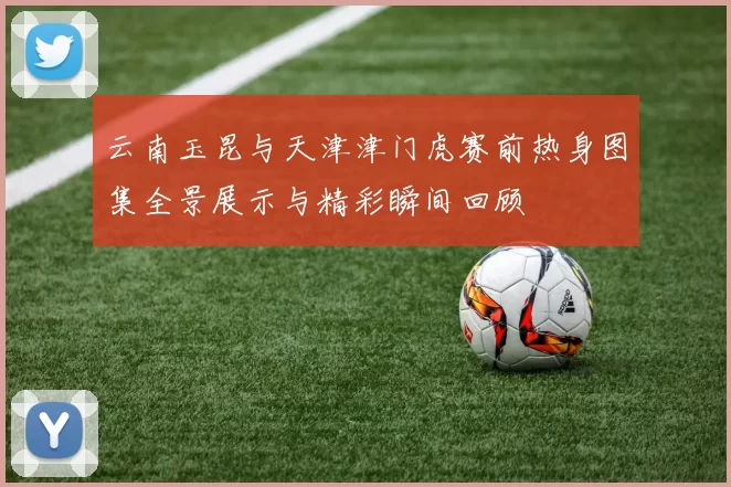 云南玉昆与天津津门虎赛前热身图集全景展示与精彩瞬间回顾