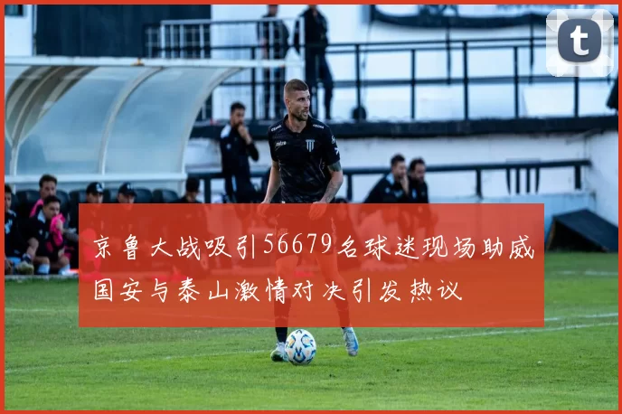 京鲁大战吸引56679名球迷现场助威国安与泰山激情对决引发热议