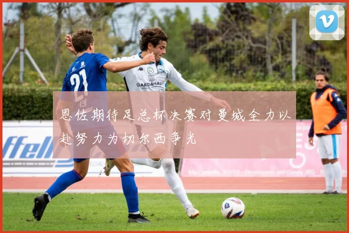 恩佐期待足总杯决赛对曼城全力以赴努力为切尔西争光