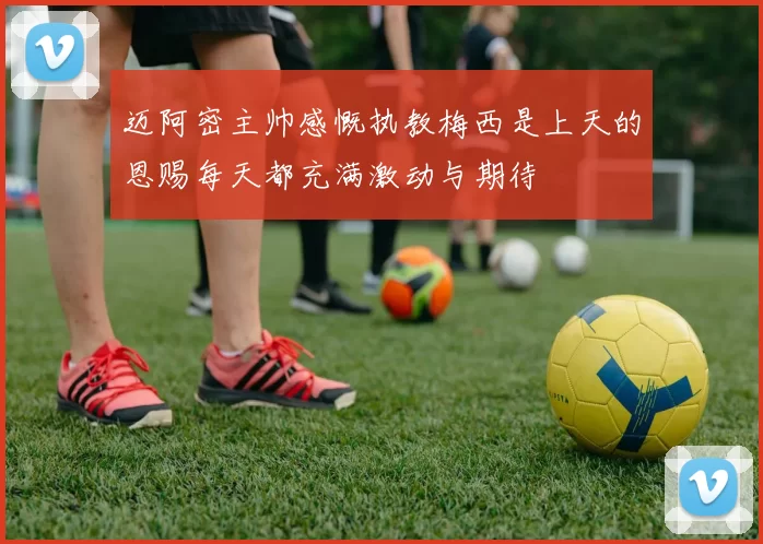 迈阿密主帅感慨执教梅西是上天的恩赐每天都充满激动与期待