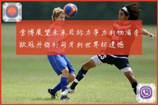 索博展望未来目标力争为利物浦夺欧冠并弥补匈牙利世界杯遗憾