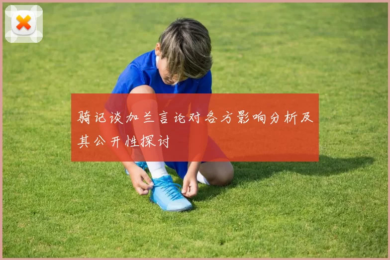 骑记谈加兰言论对各方影响分析及其公开性探讨