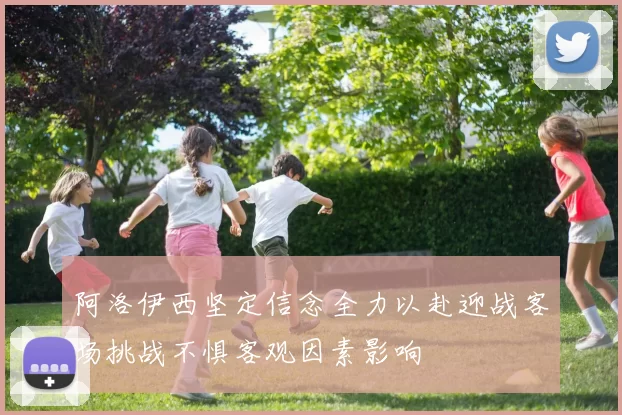 阿洛伊西坚定信念全力以赴迎战客场挑战不惧客观因素影响