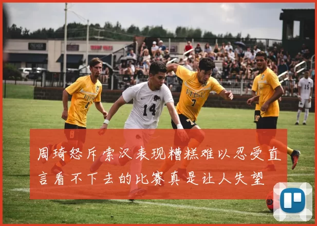 周琦怒斥索汉表现糟糕难以忍受直言看不下去的比赛真是让人失望